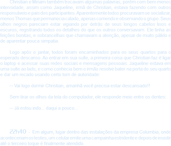 Christian e Miriam também trocavam algumas palavras, porém com bem menos intensidade, assim como Jaqueline, irmã de Christian, estava fazendo com outros responsáveis e pais dos participantes. Aparentemente todos procuravam se socializar, menos Thomas que permanecia calado, apenas comendo e observando o grupo. Seus olhos negros pareciam estar vigiando por detrás de seus longos cabelos lisos e escuros, registrando todos os detalhes do que os outros conversavam. Ele tinha as feições bonitas, e sobrancelhas que chamavam a atenção, apesar de muito pálido e de aparentar pouca simpatia. Logo após o jantar, todos foram encaminhados para os seus quartos para o esperado descanso. Ao entrar em sua suíte, a primeira coisa que Christian faz é ligar o laptop e acessar suas redes sociais e mensagens pessoais. Jaqueline estava em uma suíte ao lado, e como conhecia bem o irmão resolve bater na porta do seu quarto e dar um recado usando certo tom de autoridade: ─ Vai logo dormir Christian, amanhã você precisa estar descansado!! Sem tirar os olhos da tela do computador, ele responde meio entre os dentes: ─ Já estou indo... daqui a pouco... 22h40 - Em algum, lugar dentro das instalações da empresa Columbia, onde aconteceriam os testes, um celular emite uma campainha estridente e depois de insistir até o terceiro toque é finalmente atendido.